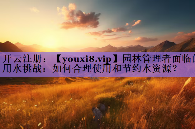 园林管理者面临的用水挑战：如何合理使用和节约水资源？